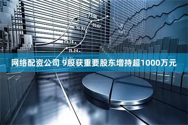 网络配资公司 9股获重要股东增持超1000万元