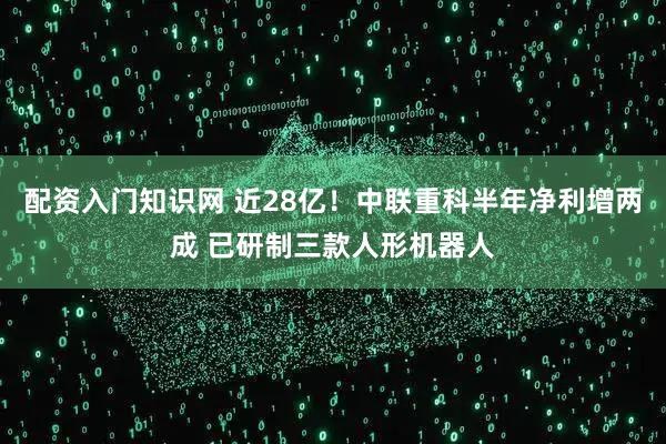 配资入门知识网 近28亿！中联重科半年净利增两成 已研制三款人形机器人