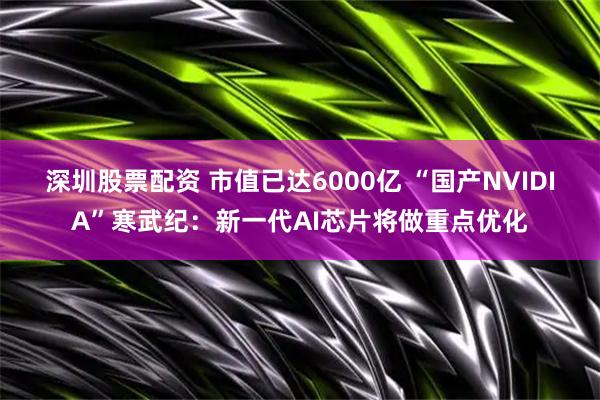 深圳股票配资 市值已达6000亿 “国产NVIDIA”寒武纪：新一代AI芯片将做重点优化
