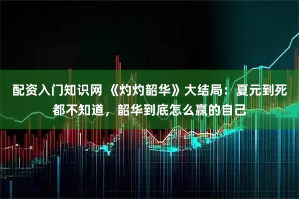 配资入门知识网 《灼灼韶华》大结局：夏元到死都不知道，韶华到底怎么赢的自己