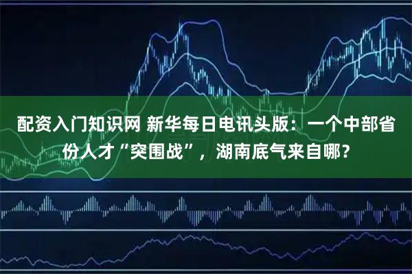 配资入门知识网 新华每日电讯头版：一个中部省份人才“突围战”，湖南底气来自哪？