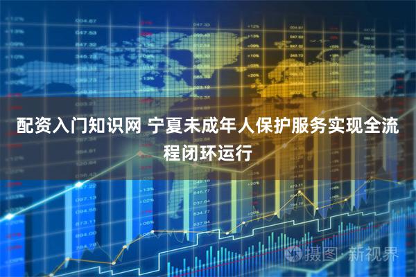 配资入门知识网 宁夏未成年人保护服务实现全流程闭环运行