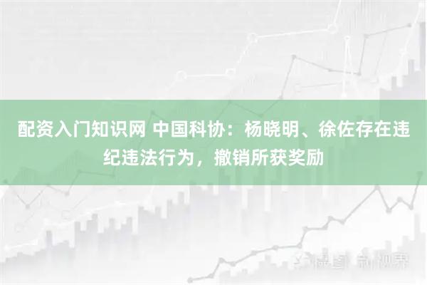 配资入门知识网 中国科协：杨晓明、徐佐存在违纪违法行为，撤销所获奖励