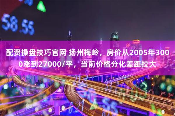 配资操盘技巧官网 扬州梅岭，房价从2005年3000涨到27000/平，当前价格分化差距拉大