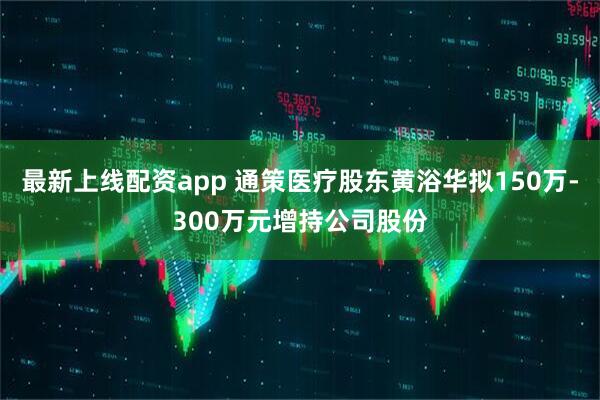 最新上线配资app 通策医疗股东黄浴华拟150万-300万元增持公司股份