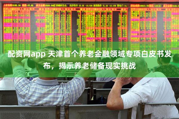 配资网app 天津首个养老金融领域专项白皮书发布，揭示养老储备现实挑战