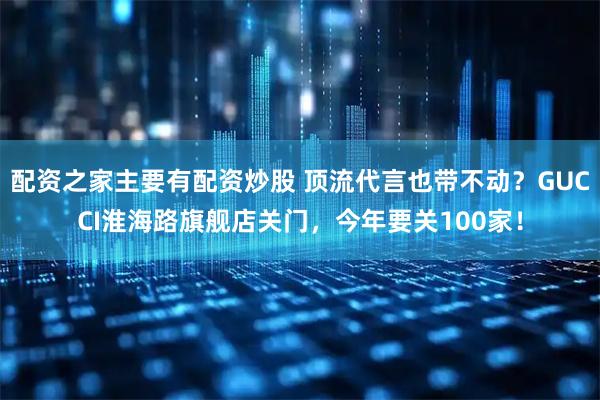 配资之家主要有配资炒股 顶流代言也带不动？GUCCI淮海路旗舰店关门，今年要关100家！