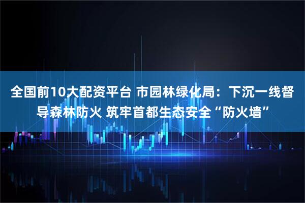 全国前10大配资平台 市园林绿化局：下沉一线督导森林防火 筑牢首都生态安全“防火墙”