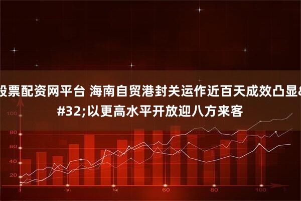 股票配资网平台 海南自贸港封关运作近百天成效凸显 以更高水平开放迎八方来客