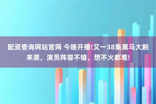 配资查询网站官网 今晚开播!又一38集黑马大剧来袭，演员阵容不错，想不火都难!