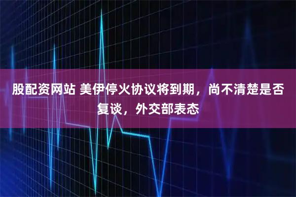 股配资网站 美伊停火协议将到期，尚不清楚是否复谈，外交部表态