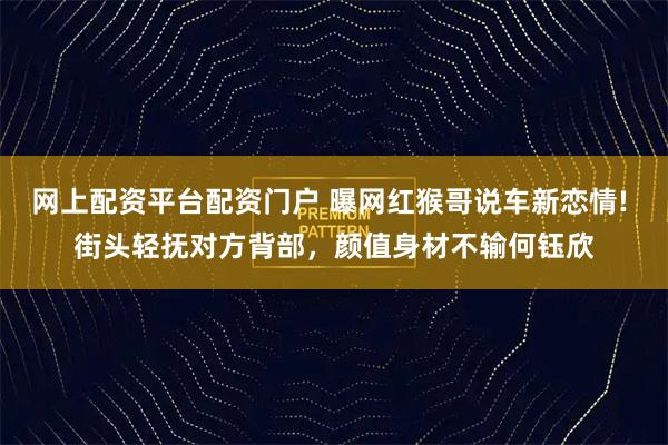 网上配资平台配资门户 曝网红猴哥说车新恋情! 街头轻抚对方背部，颜值身材不输何钰欣