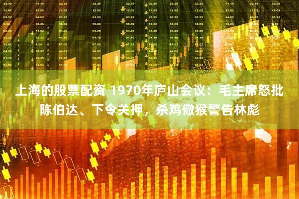 上海的股票配资 1970年庐山会议：毛主席怒批陈伯达、下令关押，杀鸡儆猴警告林彪