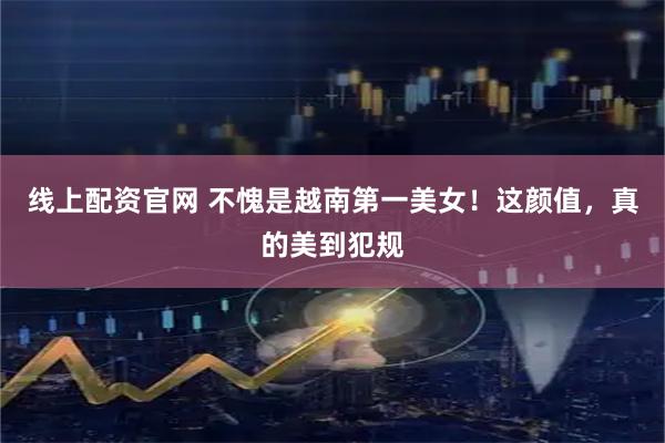 线上配资官网 不愧是越南第一美女！这颜值，真的美到犯规