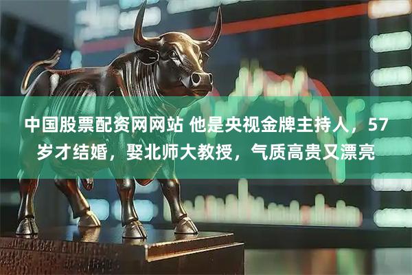 中国股票配资网网站 他是央视金牌主持人，57岁才结婚，娶北师大教授，气质高贵又漂亮