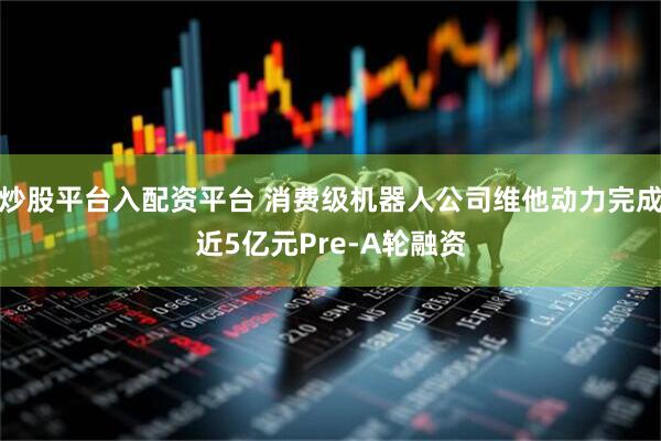 炒股平台入配资平台 消费级机器人公司维他动力完成近5亿元Pre-A轮融资