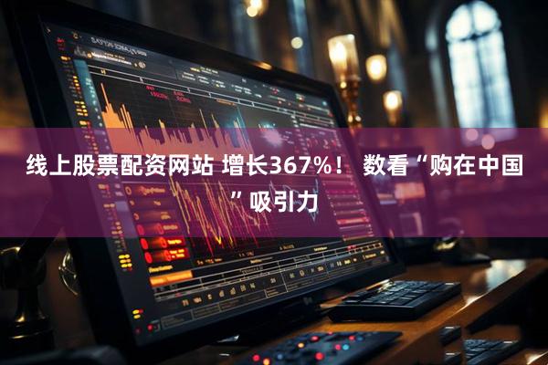 线上股票配资网站 增长367%！ 数看“购在中国”吸引力