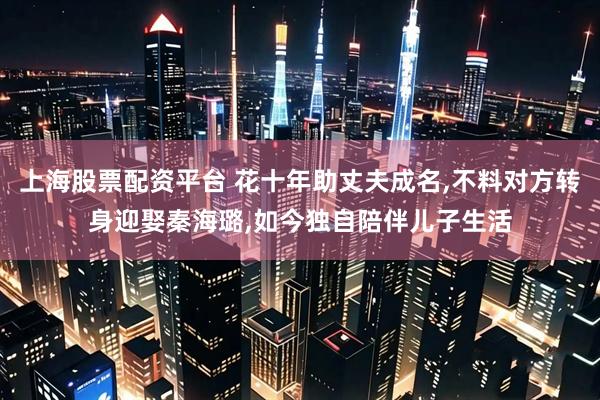 上海股票配资平台 花十年助丈夫成名,不料对方转身迎娶秦海璐,如今独自陪伴儿子生活
