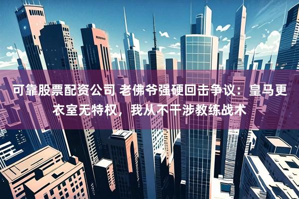 可靠股票配资公司 老佛爷强硬回击争议：皇马更衣室无特权，我从不干涉教练战术