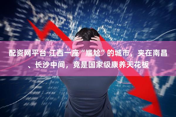 配资网平台 江西一座“尴尬”的城市,夹在南昌、长沙中间,竟是国家级康养天花板