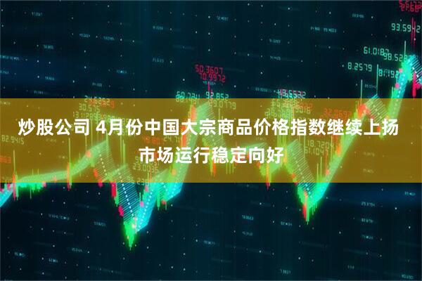 炒股公司 4月份中国大宗商品价格指数继续上扬 市场运行稳定向好