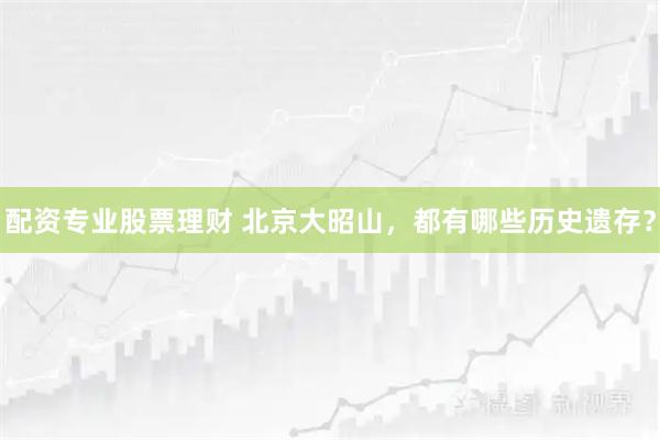 配资专业股票理财 北京大昭山，都有哪些历史遗存？