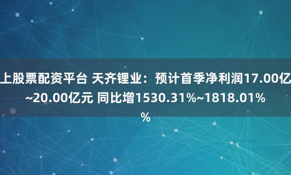 网上股票配资平台 天齐锂业:预计首季净利润17.00亿元~20.00亿元 同比增1530.31%~1818.01%