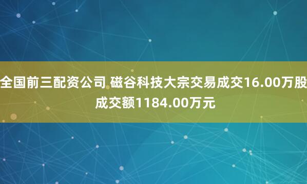 全国前三配资公司 磁谷科技大宗交易成交16.00万股 成交额1184.00万元