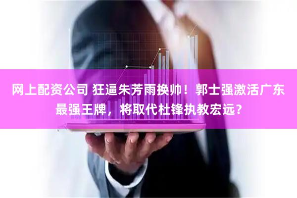 网上配资公司 狂逼朱芳雨换帅！郭士强激活广东最强王牌，将取代杜锋执教宏远？