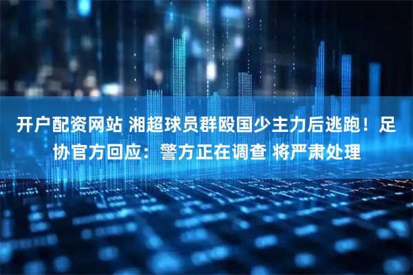 开户配资网站 湘超球员群殴国少主力后逃跑！足协官方回应：警方正在调查 将严肃处理