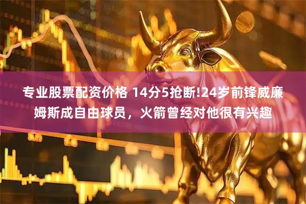 专业股票配资价格 14分5抢断!24岁前锋威廉姆斯成自由球员，火箭曾经对他很有兴趣